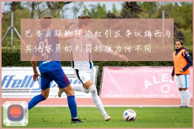 巴洛贡踩脚踝染红引发争议梅西与其他球员的判罚标准为何不同
