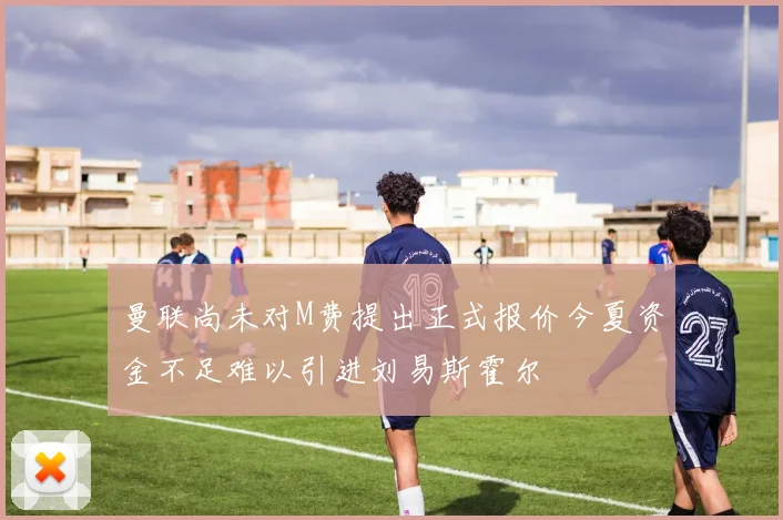 曼联尚未对M费提出正式报价今夏资金不足难以引进刘易斯霍尔