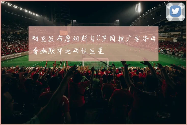 耐克发布詹姆斯与C罗同框广告字母哥幽默评论两位巨星
