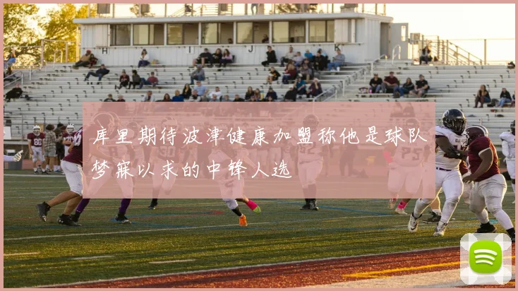 库里期待波津健康加盟称他是球队梦寐以求的中锋人选