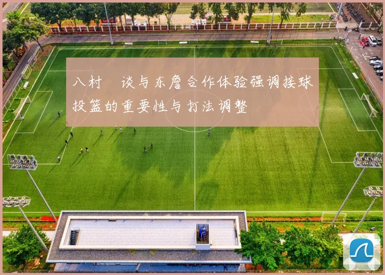 八村塁谈与东詹合作体验强调接球投篮的重要性与打法调整