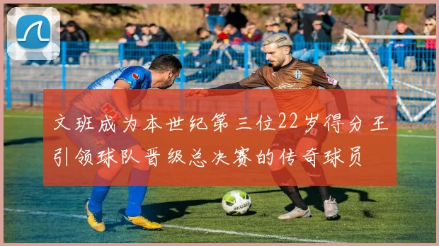 文班成为本世纪第三位22岁得分王引领球队晋级总决赛的传奇球员
