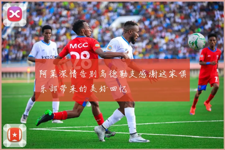 阿莱深情告别乌德勒支感谢这家俱乐部带来的美好回忆