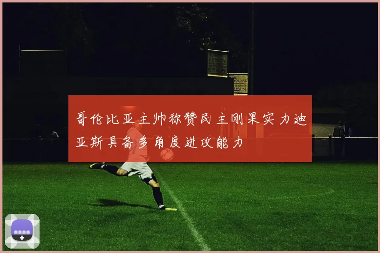 哥伦比亚主帅称赞民主刚果实力迪亚斯具备多角度进攻能力