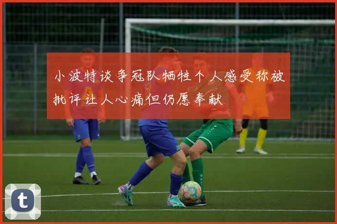小波特谈争冠队牺牲个人感受称被批评让人心痛但仍愿奉献