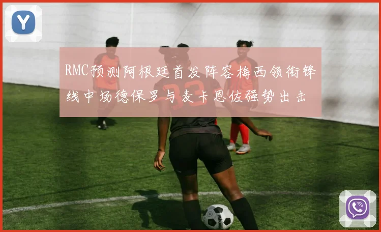 RMC预测阿根廷首发阵容梅西领衔锋线中场德保罗与麦卡恩佐强势出击
