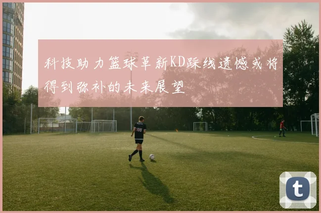 科技助力篮球革新KD踩线遗憾或将得到弥补的未来展望