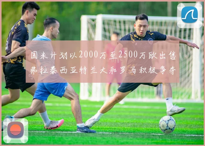 国米计划以2000万至2500万欧出售弗拉泰西亚特兰大和罗马积极争夺