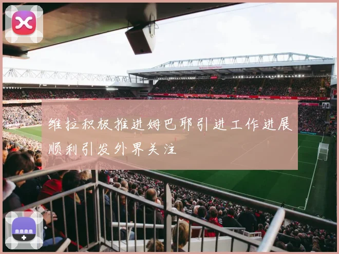 维拉积极推进姆巴耶引进工作进展顺利引发外界关注