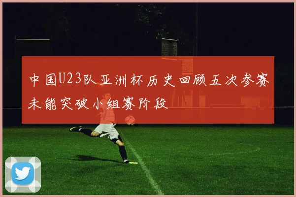 中国U23队亚洲杯历史回顾五次参赛未能突破小组赛阶段