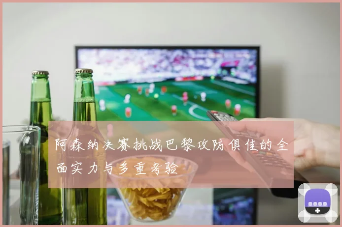阿森纳决赛挑战巴黎攻防俱佳的全面实力与多重考验