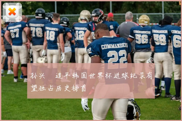 孙兴慜追平韩国世界杯进球纪录有望独占历史榜首