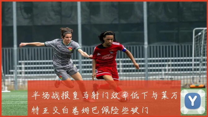 半场战报皇马射门效率低下与莱万特互交白卷姆巴佩险些破门