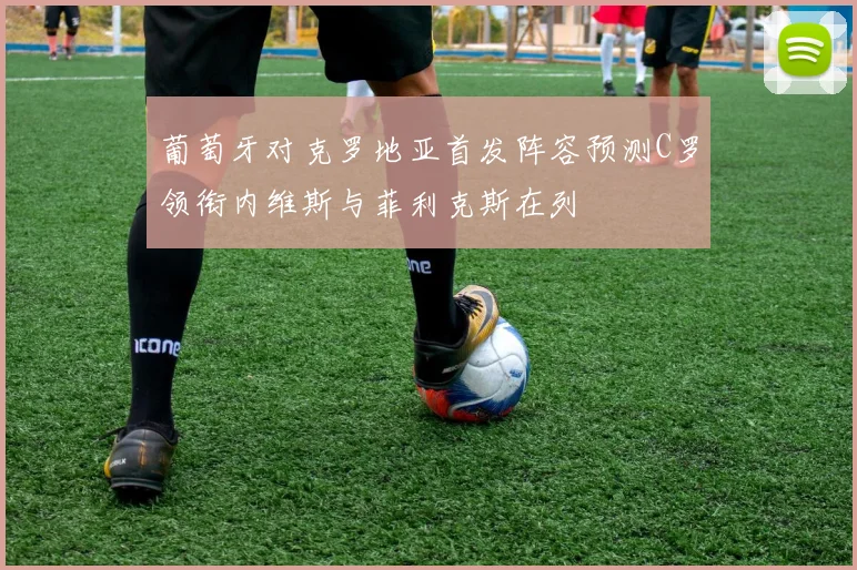 葡萄牙对克罗地亚首发阵容预测C罗领衔内维斯与菲利克斯在列
