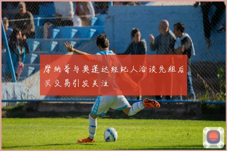 摩纳哥与奥蓬达经纪人洽谈先租后买交易引发关注