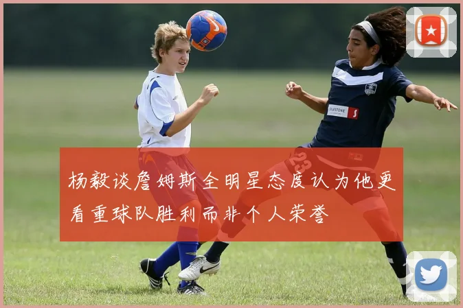杨毅谈詹姆斯全明星态度认为他更看重球队胜利而非个人荣誉